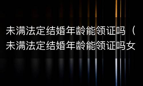 未满法定结婚年龄能领证吗（未满法定结婚年龄能领证吗女）