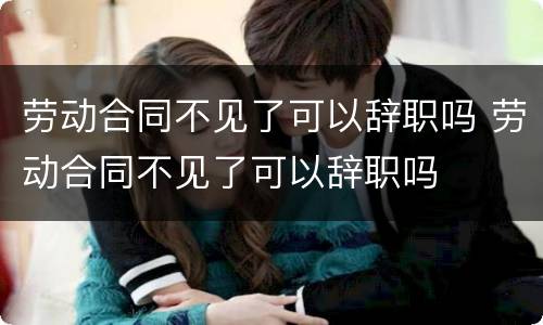 劳动合同不见了可以辞职吗 劳动合同不见了可以辞职吗