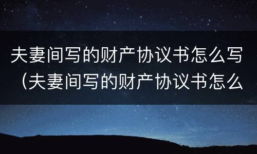 夫妻间写的财产协议书怎么写（夫妻间写的财产协议书怎么写有效）