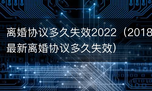 离婚协议多久失效2022（2018最新离婚协议多久失效）