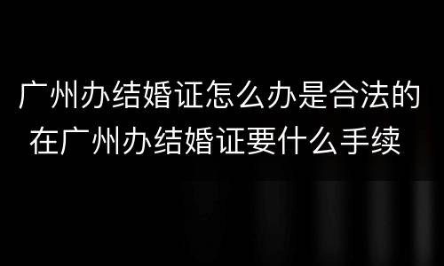 广州办结婚证怎么办是合法的 在广州办结婚证要什么手续