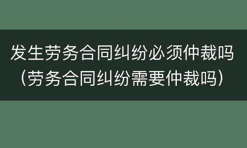 发生劳务合同纠纷必须仲裁吗（劳务合同纠纷需要仲裁吗）