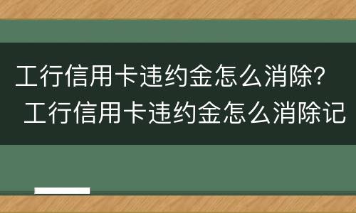 工行信用卡违约金怎么消除？ 工行信用卡违约金怎么消除记录