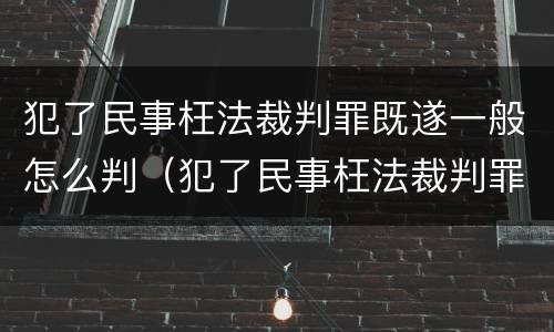 犯了民事枉法裁判罪既遂一般怎么判（犯了民事枉法裁判罪既遂一般怎么判）