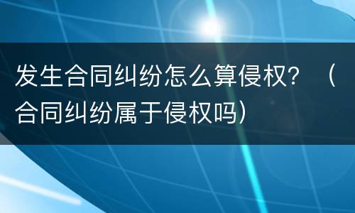 发生合同纠纷怎么算侵权？（合同纠纷属于侵权吗）