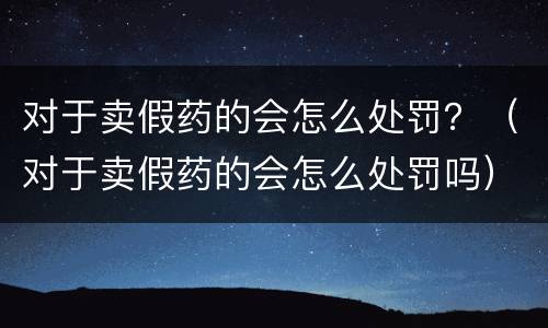 对于卖假药的会怎么处罚？（对于卖假药的会怎么处罚吗）
