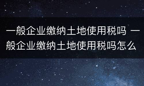一般企业缴纳土地使用税吗 一般企业缴纳土地使用税吗怎么交