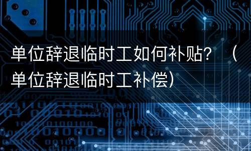 单位辞退临时工如何补贴？（单位辞退临时工补偿）