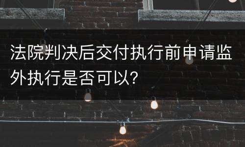 法院判决后交付执行前申请监外执行是否可以？