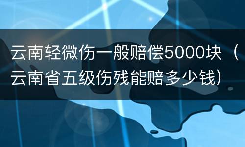 云南轻微伤一般赔偿5000块（云南省五级伤残能赔多少钱）