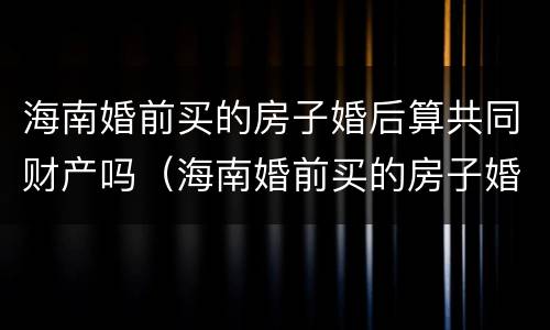海南婚前买的房子婚后算共同财产吗（海南婚前买的房子婚后算共同财产吗知乎）