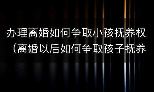 办理离婚如何争取小孩抚养权（离婚以后如何争取孩子抚养权）