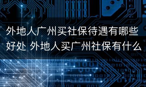 外地人广州买社保待遇有哪些好处 外地人买广州社保有什么条件