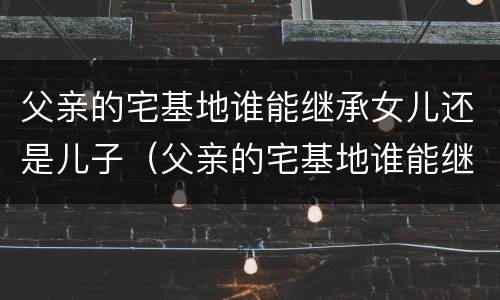 父亲的宅基地谁能继承女儿还是儿子（父亲的宅基地谁能继承女儿还是儿子?）