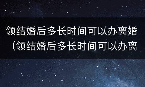 领结婚后多长时间可以办离婚（领结婚后多长时间可以办离婚手续）