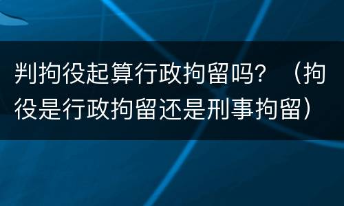 判拘役起算行政拘留吗？（拘役是行政拘留还是刑事拘留）