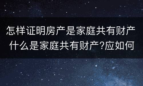 怎样证明房产是家庭共有财产 什么是家庭共有财产?应如何认定?