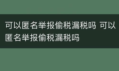 可以匿名举报偷税漏税吗 可以匿名举报偷税漏税吗