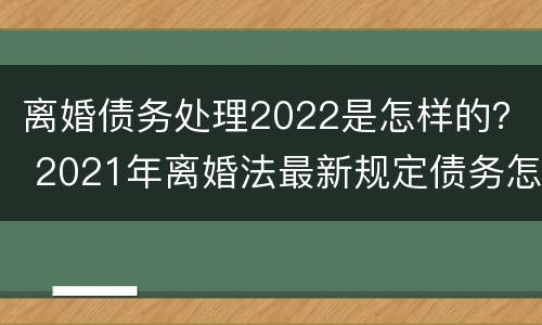离婚债务处理2022是怎样的？ 2021年离婚法最新规定债务怎么分