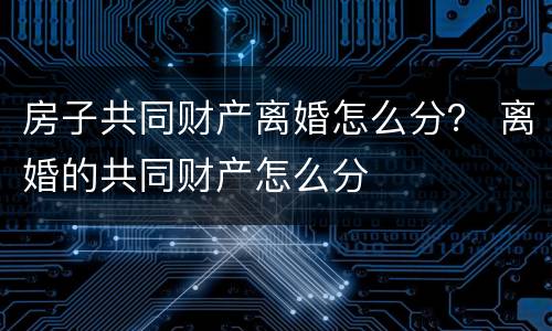 房子共同财产离婚怎么分？ 离婚的共同财产怎么分