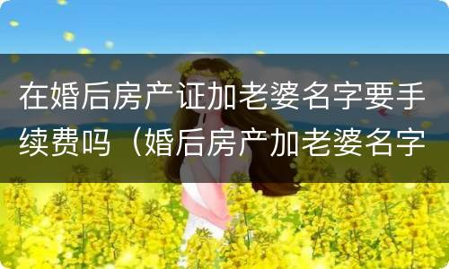 在婚后房产证加老婆名字要手续费吗（婚后房产加老婆名字需要什么资料）