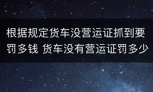 根据规定货车没营运证抓到要罚多钱 货车没有营运证罚多少