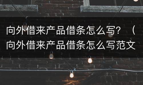 向外借来产品借条怎么写？（向外借来产品借条怎么写范文）