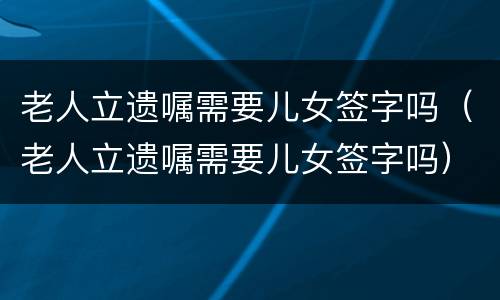 老人立遗嘱需要儿女签字吗（老人立遗嘱需要儿女签字吗）