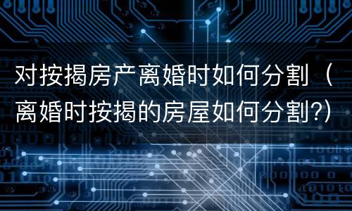 对按揭房产离婚时如何分割（离婚时按揭的房屋如何分割?）
