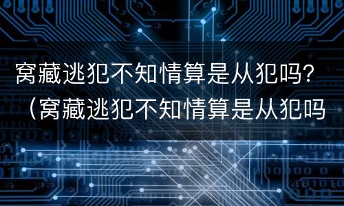 窝藏逃犯不知情算是从犯吗？（窝藏逃犯不知情算是从犯吗判几年）