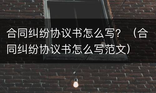 合同纠纷协议书怎么写？（合同纠纷协议书怎么写范文）