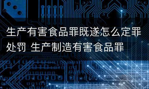 生产有害食品罪既遂怎么定罪处罚 生产制造有害食品罪