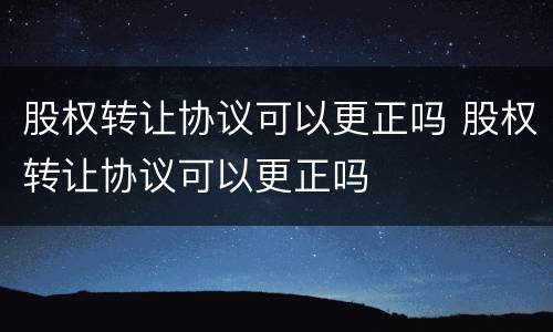 股权转让协议可以更正吗 股权转让协议可以更正吗
