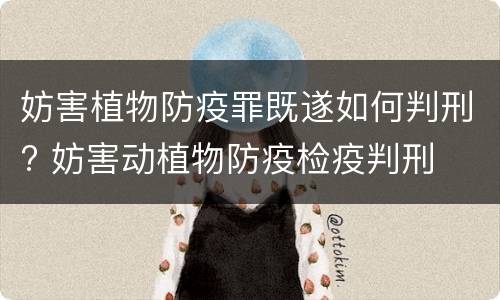 妨害植物防疫罪既遂如何判刑? 妨害动植物防疫检疫判刑