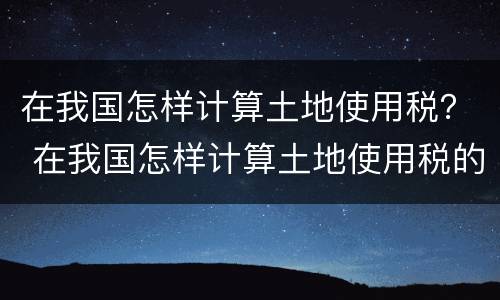 在我国怎样计算土地使用税？ 在我国怎样计算土地使用税的
