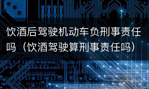 饮酒后驾驶机动车负刑事责任吗（饮酒驾驶算刑事责任吗）