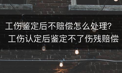 工伤鉴定后不赔偿怎么处理？ 工伤认定后鉴定不了伤残赔偿会怎样