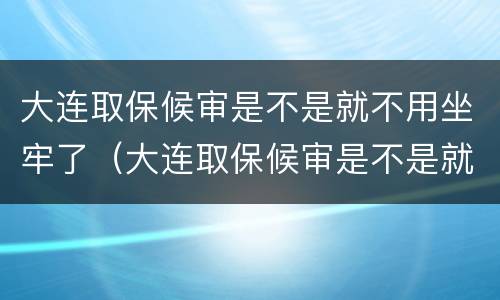 大连取保候审是不是就不用坐牢了（大连取保候审是不是就不用坐牢了呢）