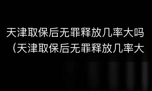天津取保后无罪释放几率大吗（天津取保后无罪释放几率大吗知乎）