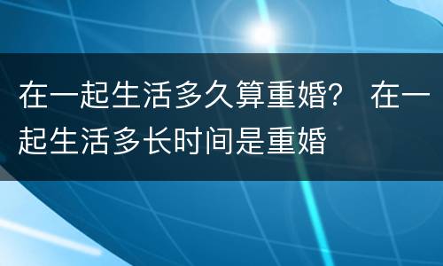 在一起生活多久算重婚？ 在一起生活多长时间是重婚