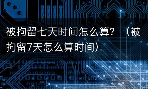 被拘留七天时间怎么算？（被拘留7天怎么算时间）