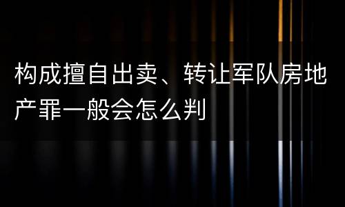 构成擅自出卖、转让军队房地产罪一般会怎么判