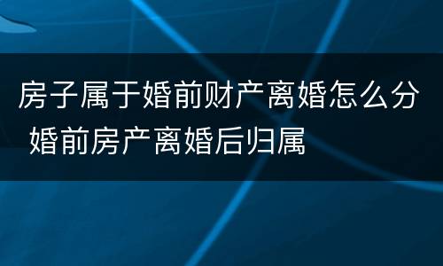 房子属于婚前财产离婚怎么分 婚前房产离婚后归属