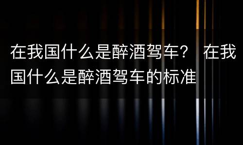 在我国什么是醉酒驾车？ 在我国什么是醉酒驾车的标准