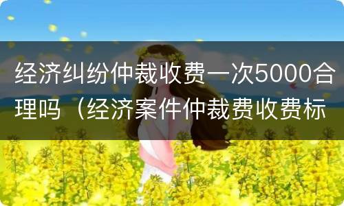 经济纠纷仲裁收费一次5000合理吗（经济案件仲裁费收费标准）