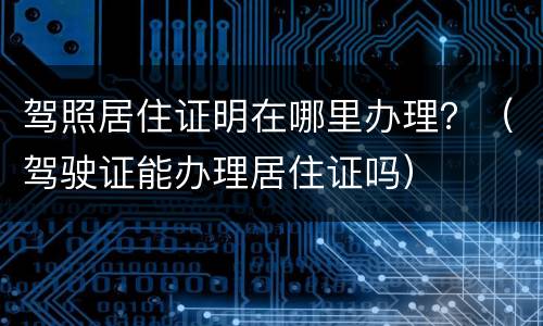 驾照居住证明在哪里办理？（驾驶证能办理居住证吗）