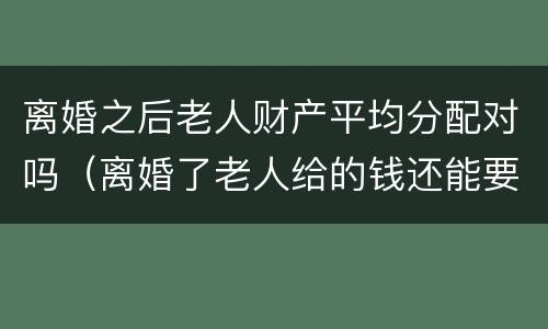 离婚之后老人财产平均分配对吗（离婚了老人给的钱还能要回吗）