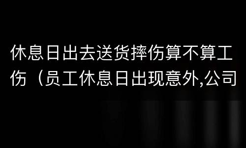 休息日出去送货摔伤算不算工伤（员工休息日出现意外,公司会赔偿吗）