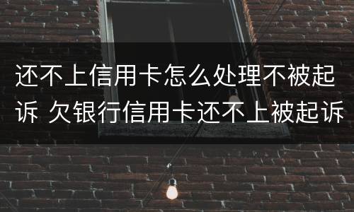 还不上信用卡怎么处理不被起诉 欠银行信用卡还不上被起诉了怎么办
