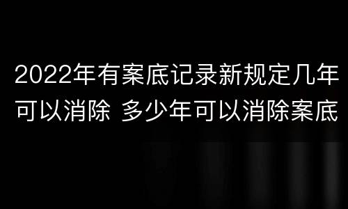 2022年有案底记录新规定几年可以消除 多少年可以消除案底